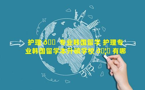 护理 🐠 专业韩国留学 护理专业韩国留学本升硕学校 🦋 有哪些
